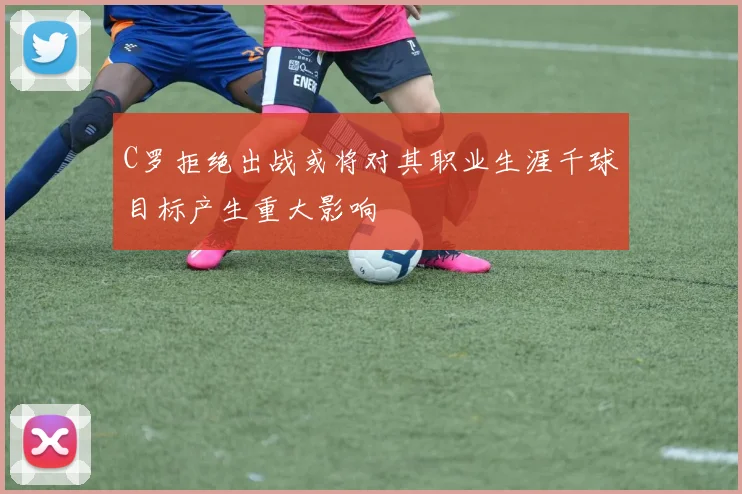 C罗拒绝出战或将对其职业生涯千球目标产生重大影响