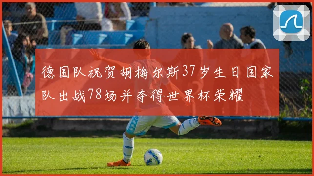 德国队祝贺胡梅尔斯37岁生日国家队出战78场并夺得世界杯荣耀