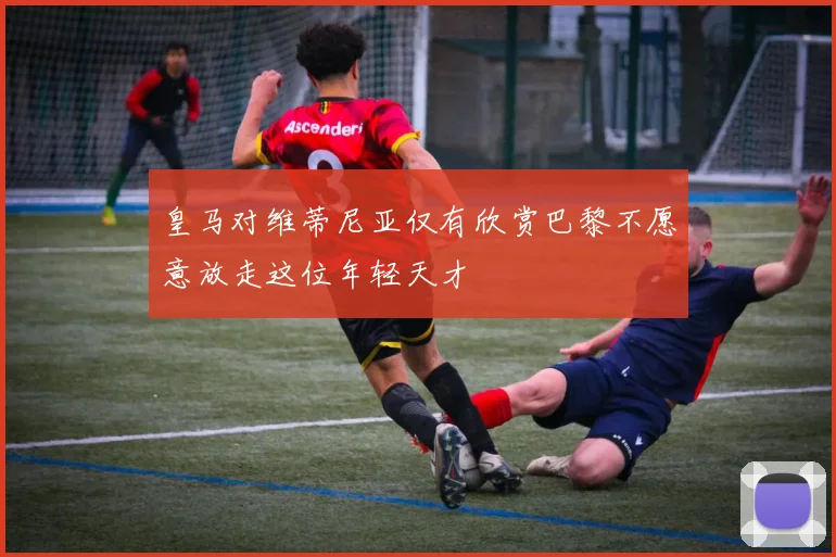 皇马对维蒂尼亚仅有欣赏巴黎不愿意放走这位年轻天才