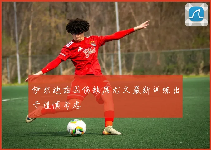 伊尔迪兹因伤缺席尤文最新训练出于谨慎考虑