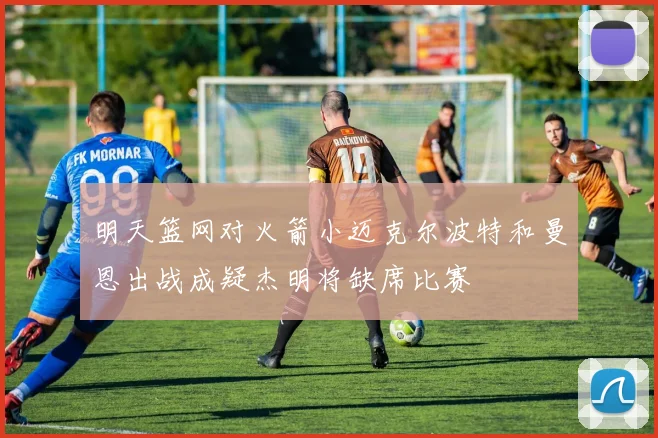 明天篮网对火箭小迈克尔波特和曼恩出战成疑杰明将缺席比赛