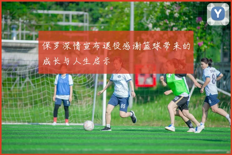 保罗深情宣布退役感谢篮球带来的成长与人生启示