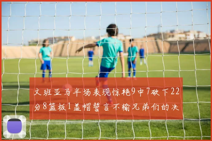 文班亚马半场表现惊艳9中7砍下22分8篮板1盖帽誓言不输兄弟们的决心