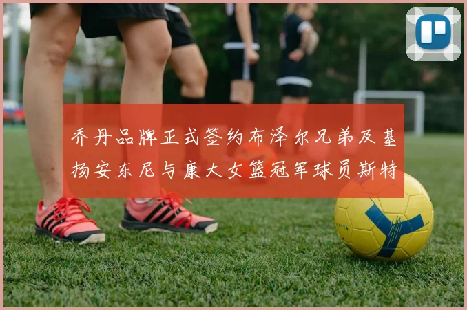 乔丹品牌正式签约布泽尔兄弟及基扬安东尼与康大女篮冠军球员斯特朗