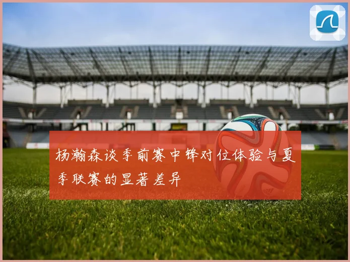 杨瀚森谈季前赛中锋对位体验与夏季联赛的显著差异