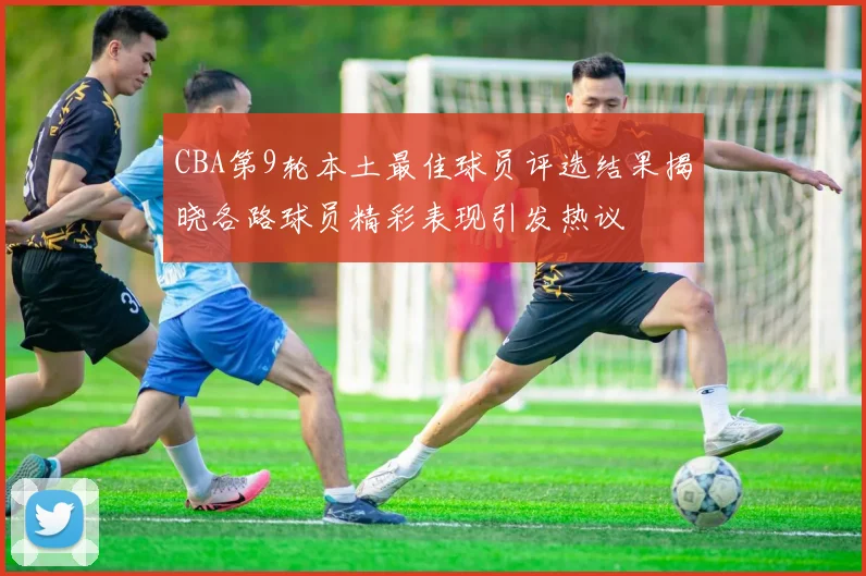 CBA第9轮本土最佳球员评选结果揭晓各路球员精彩表现引发热议