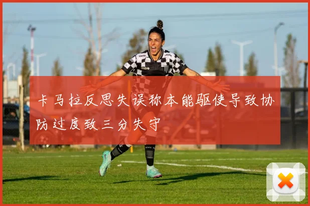 卡马拉反思失误称本能驱使导致协防过度致三分失守