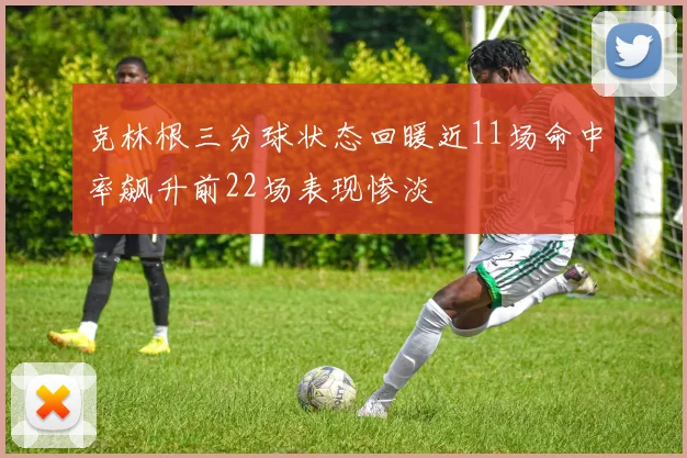 克林根三分球状态回暖近11场命中率飙升前22场表现惨淡