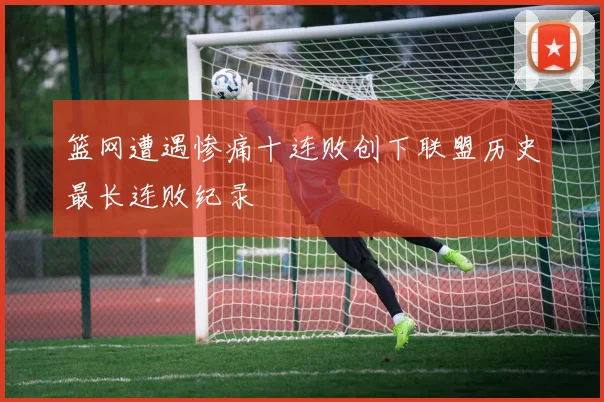 篮网遭遇惨痛十连败创下联盟历史最长连败纪录