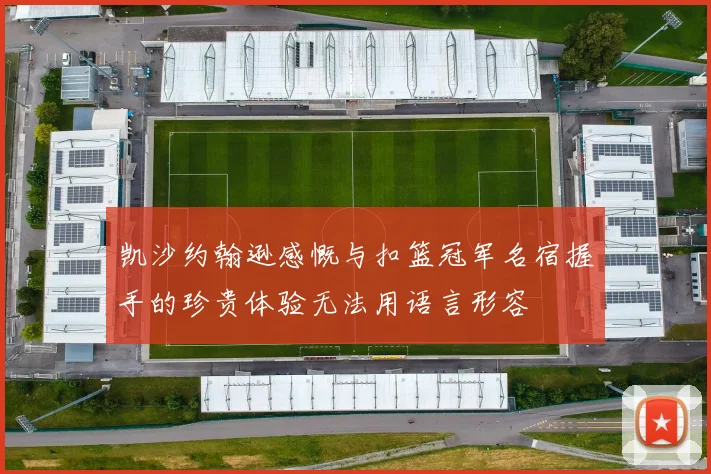 凯沙约翰逊感慨与扣篮冠军名宿握手的珍贵体验无法用语言形容