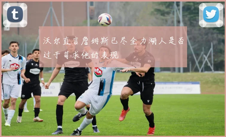 沃尔直言詹姆斯已尽全力湖人是否过于苛求他的表现