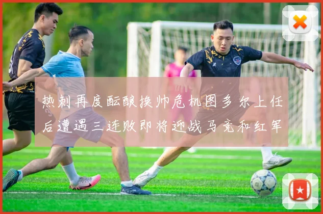 热刺再度酝酿换帅危机图多尔上任后遭遇三连败即将迎战马竞和红军