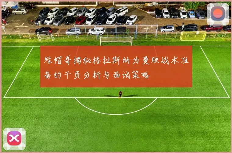 绿帽哥揭秘格拉斯纳为曼联战术准备的千页分析与面试策略