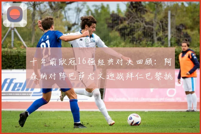 十年前欧冠16强经典对决回顾：阿森纳对阵巴萨尤文迎战拜仁巴黎挑战切尔西