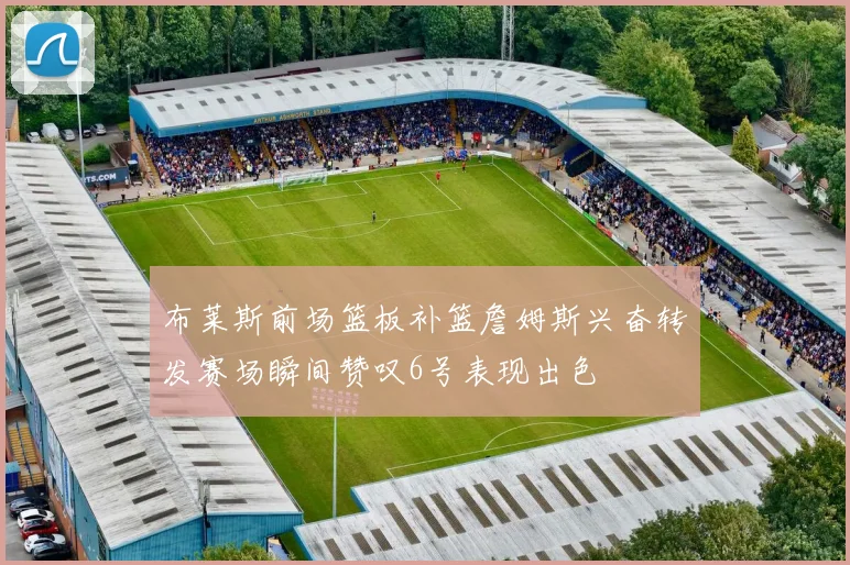 布莱斯前场篮板补篮詹姆斯兴奋转发赛场瞬间赞叹6号表现出色