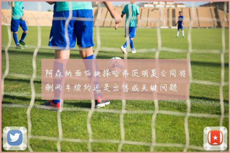 阿森纳面临抉择哈弗茨明夏合同将剩两年续约还是出售成关键问题