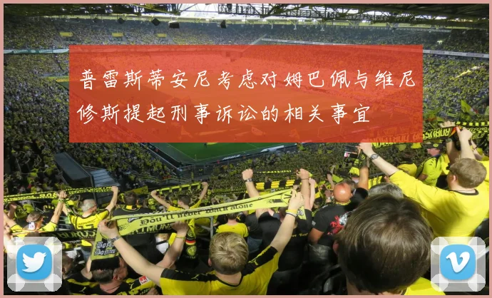 普雷斯蒂安尼考虑对姆巴佩与维尼修斯提起刑事诉讼的相关事宜