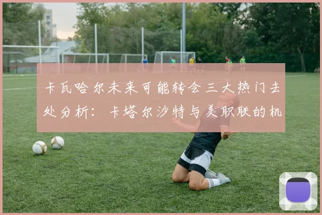 卡瓦哈尔未来可能转会三大热门去处分析：卡塔尔沙特与美职联的机会