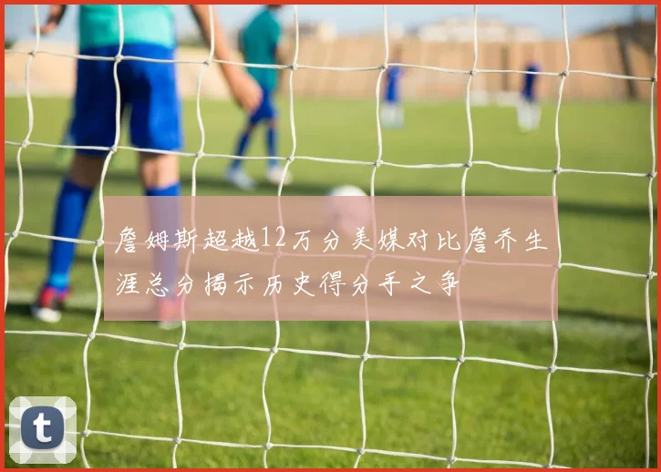 詹姆斯超越12万分美媒对比詹乔生涯总分揭示历史得分手之争