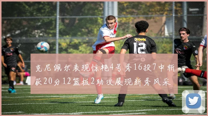 克尼佩尔表现惊艳4号秀16投7中斩获20分12篮板2助攻展现新秀风采