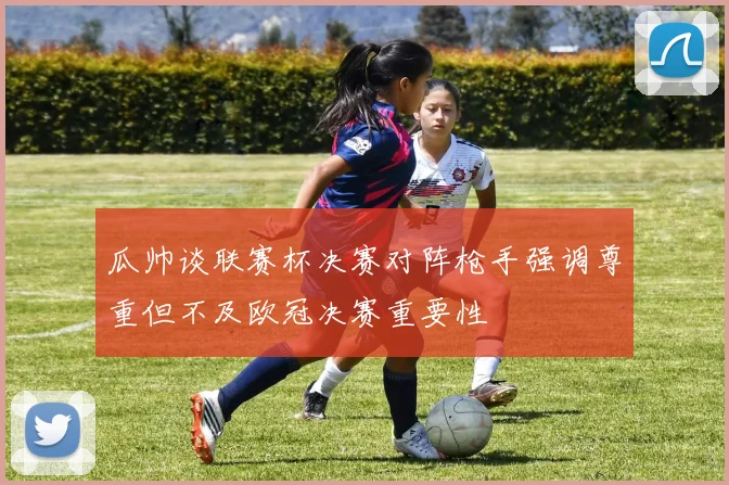 瓜帅谈联赛杯决赛对阵枪手强调尊重但不及欧冠决赛重要性
