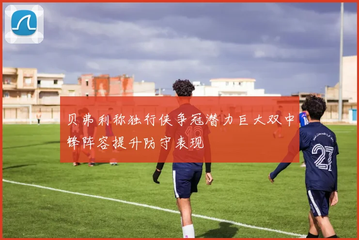贝弗利称独行侠争冠潜力巨大双中锋阵容提升防守表现