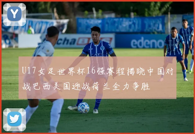 U17女足世界杯16强赛程揭晓中国对战巴西美国迎战荷兰全力争胜