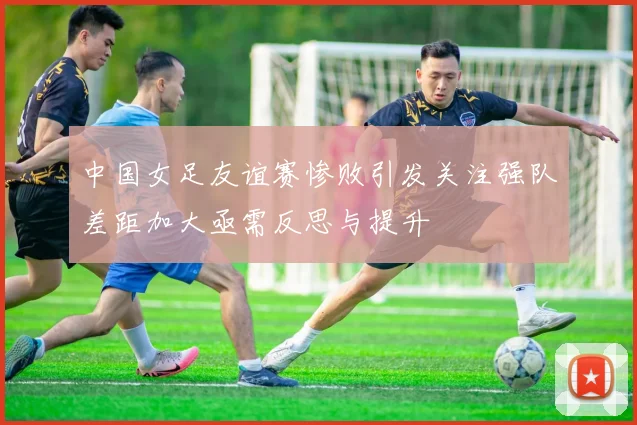 中国女足友谊赛惨败引发关注强队差距加大亟需反思与提升