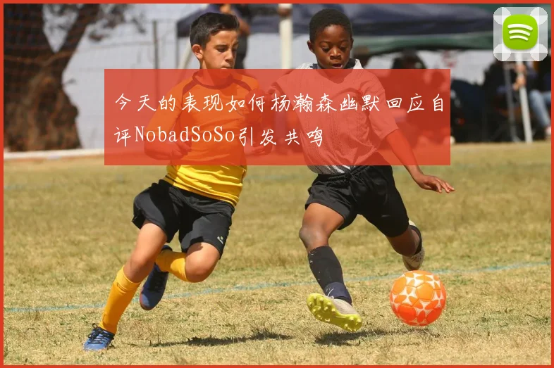 今天的表现如何杨瀚森幽默回应自评NobadSoSo引发共鸣