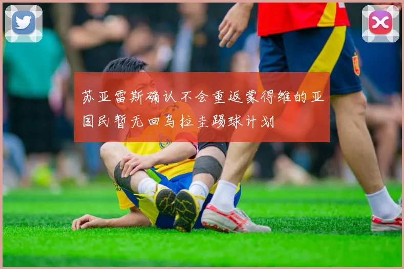 苏亚雷斯确认不会重返蒙得维的亚国民暂无回乌拉圭踢球计划