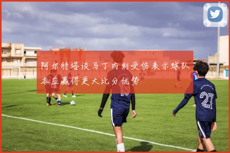 阿尔特塔谈马丁内利受伤表示球队本应赢得更大比分优势
