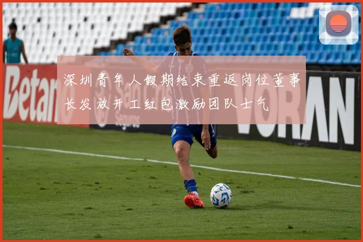 深圳青年人假期结束重返岗位董事长发放开工红包激励团队士气