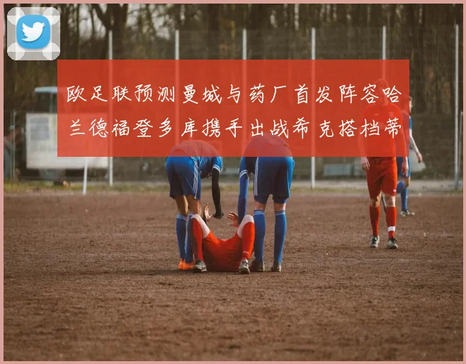 欧足联预测曼城与药厂首发阵容哈兰德福登多库携手出战希克搭档蒂尔曼