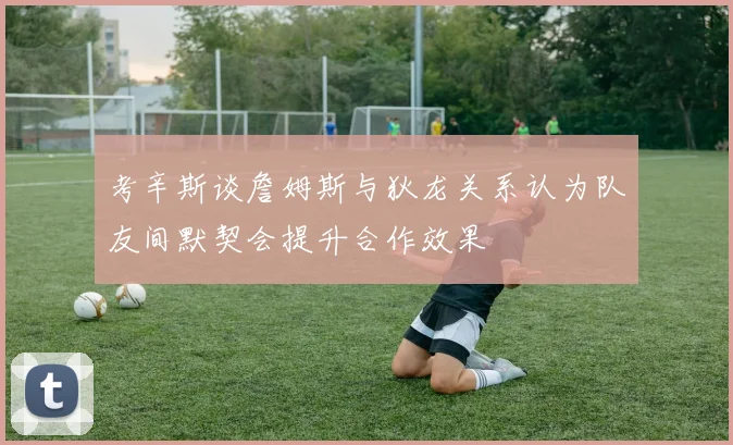 考辛斯谈詹姆斯与狄龙关系认为队友间默契会提升合作效果