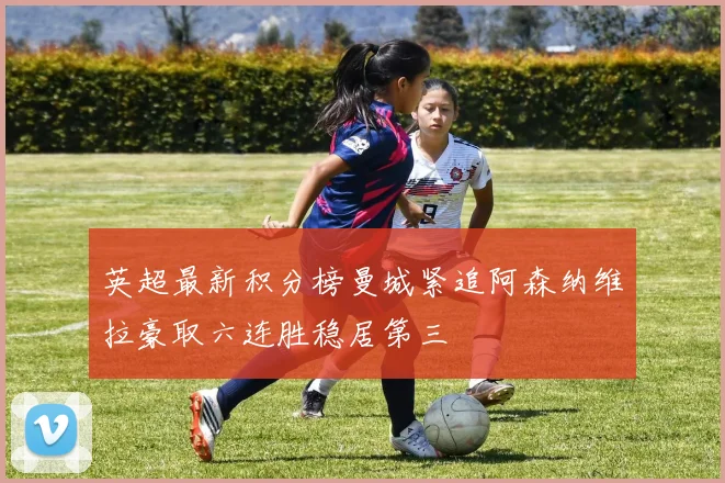 英超最新积分榜曼城紧追阿森纳维拉豪取六连胜稳居第三