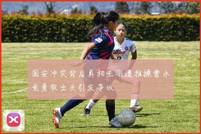国安冲突背后真相王刚遭推搡曹永竞勇敢出头引发争议