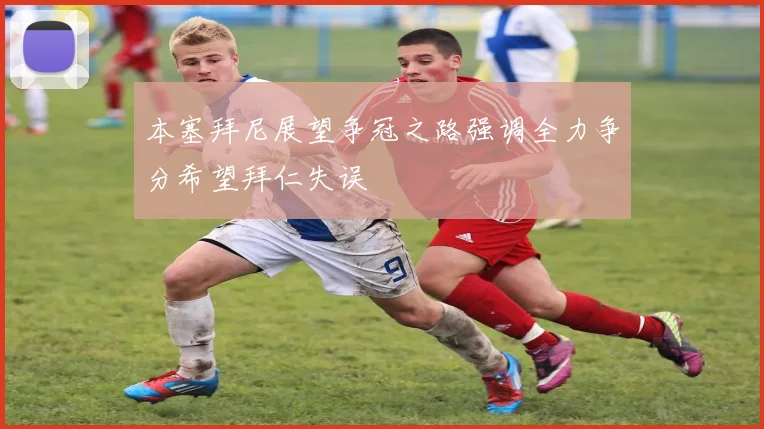 本塞拜尼展望争冠之路强调全力争分希望拜仁失误
